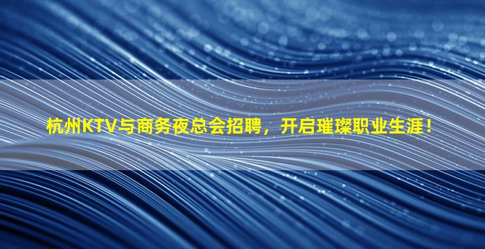 杭州KTV与商务夜总会招聘，开启璀璨职业生涯！